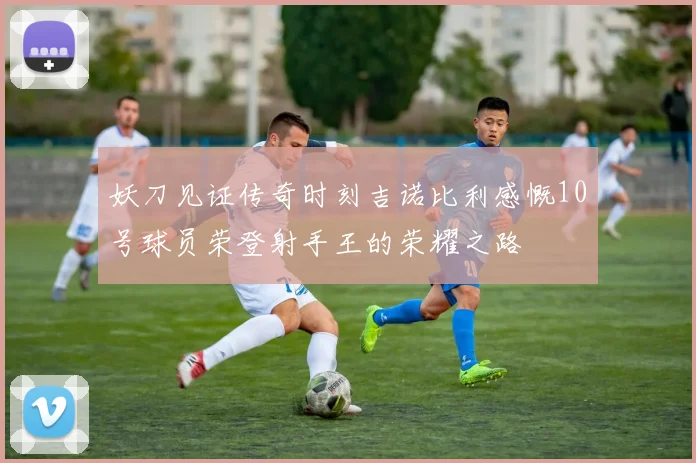 妖刀见证传奇时刻吉诺比利感慨10号球员荣登射手王的荣耀之路