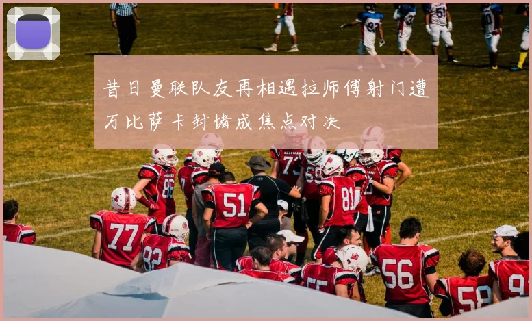 昔日曼联队友再相遇拉师傅射门遭万比萨卡封堵成焦点对决