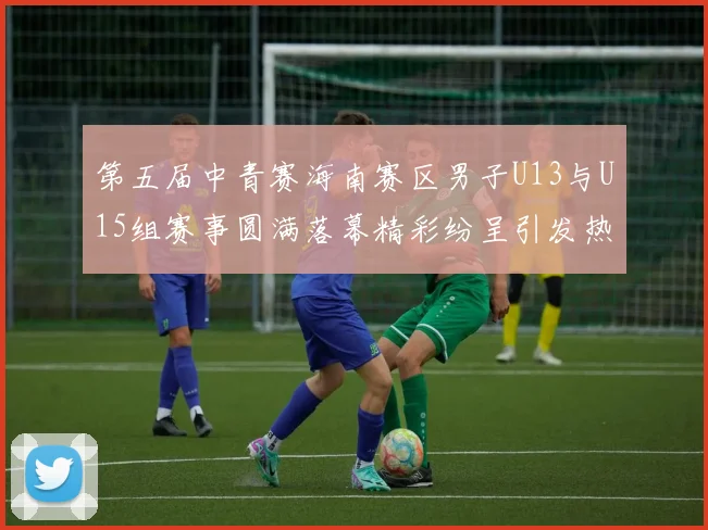 第五届中青赛海南赛区男子U13与U15组赛事圆满落幕精彩纷呈引发热烈反响
