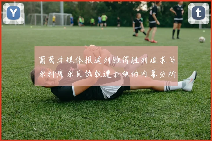 葡萄牙媒体报道利雅得胜利追求马尔科席尔瓦执教遭拒绝的内幕分析