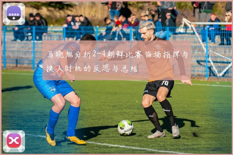 马晓旭分析2-4朝鲜比赛临场指挥与换人时机的反思与总结