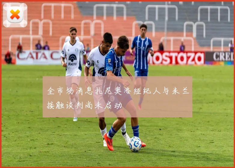 全市场消息扎尼奥洛经纪人与米兰接触谈判尚未启动