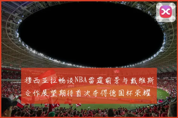 穆西亚拉畅谈NBA雷霆前景与戴维斯合作展望期待首次夺得德国杯荣耀
