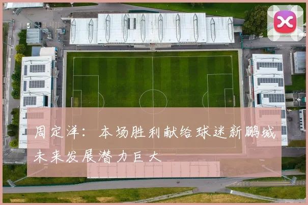 周定洋：本场胜利献给球迷新鹏城未来发展潜力巨大