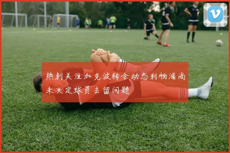 热刺关注加克波转会动态利物浦尚未决定球员去留问题