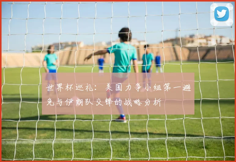 世界杯巡礼：美国力争小组第一避免与伊朗队交锋的战略分析
