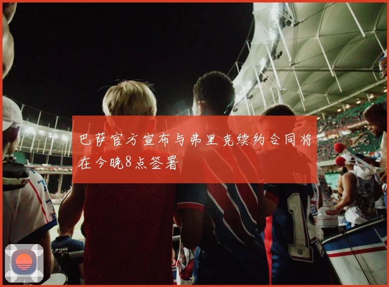 巴萨官方宣布与弗里克续约合同将在今晚8点签署