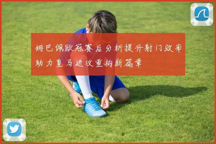 姆巴佩欧冠赛后分析提升射门效率助力皇马进攻重构新篇章