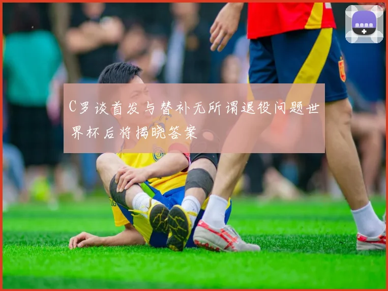 C罗谈首发与替补无所谓退役问题世界杯后将揭晓答案
